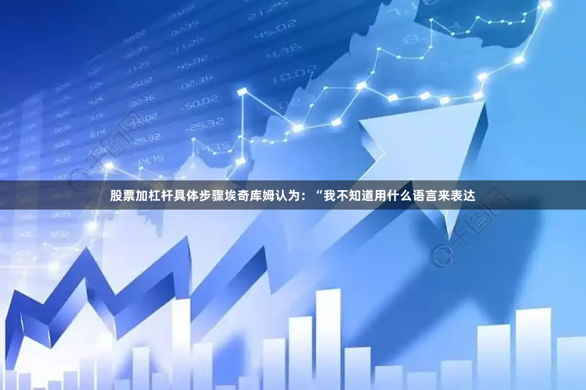 股票加杠杆具体步骤埃奇库姆认为：“我不知道用什么语言来表达