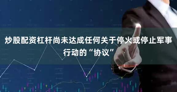 炒股配资杠杆尚未达成任何关于停火或停止军事行动的“协议”
