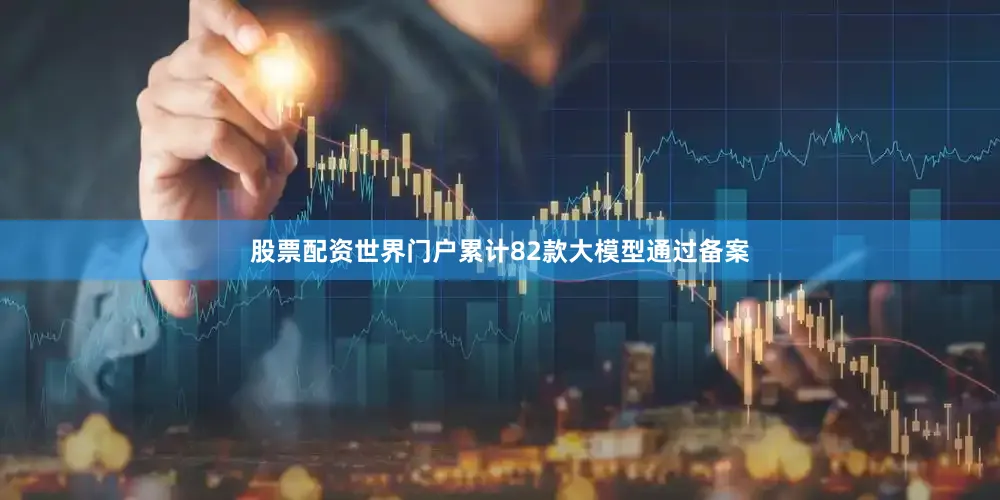 股票配资世界门户累计82款大模型通过备案