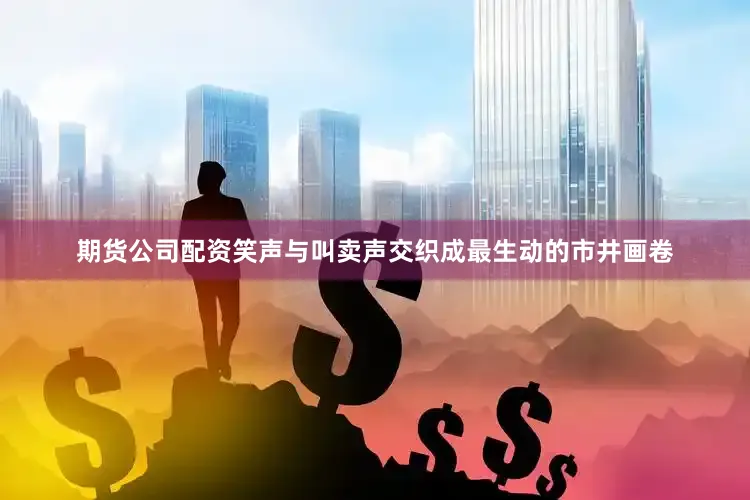 期货公司配资笑声与叫卖声交织成最生动的市井画卷