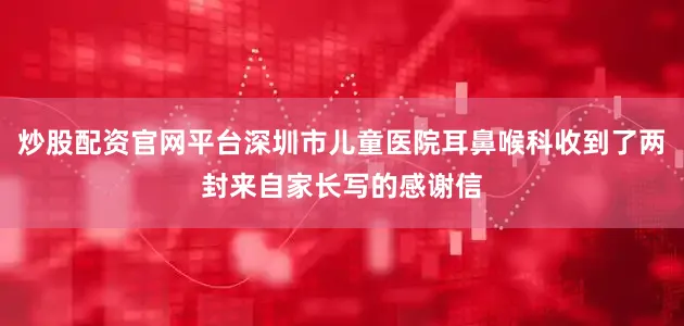 炒股配资官网平台深圳市儿童医院耳鼻喉科收到了两封来自家长写的感谢信